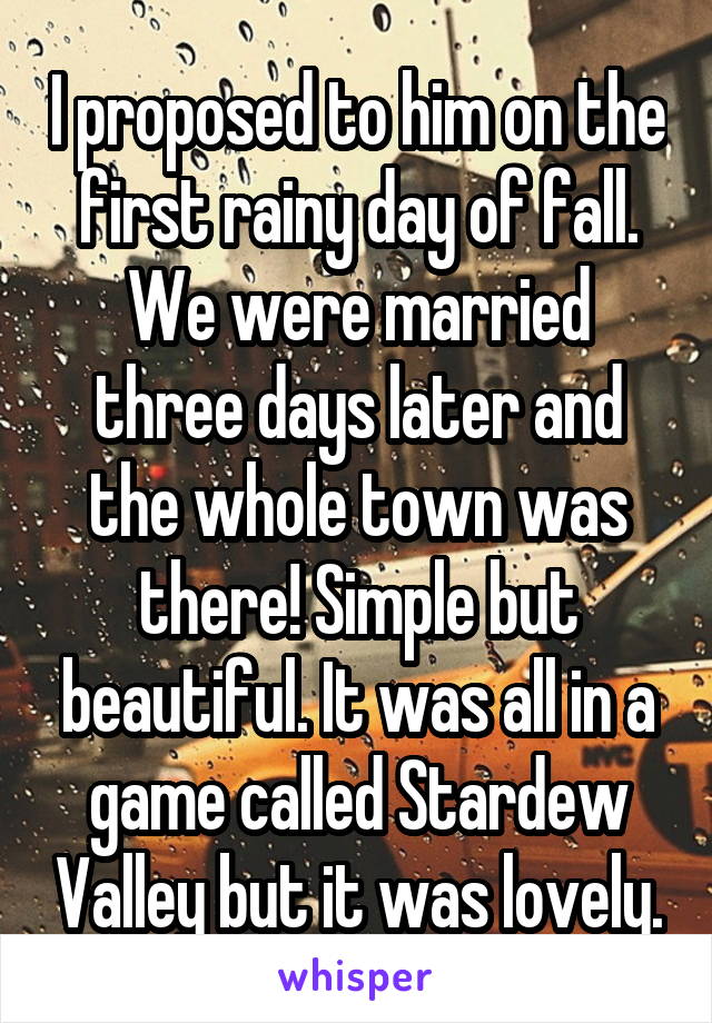 I proposed to him on the first rainy day of fall. We were married three days later and the whole town was there! Simple but beautiful. It was all in a game called Stardew Valley but it was lovely.