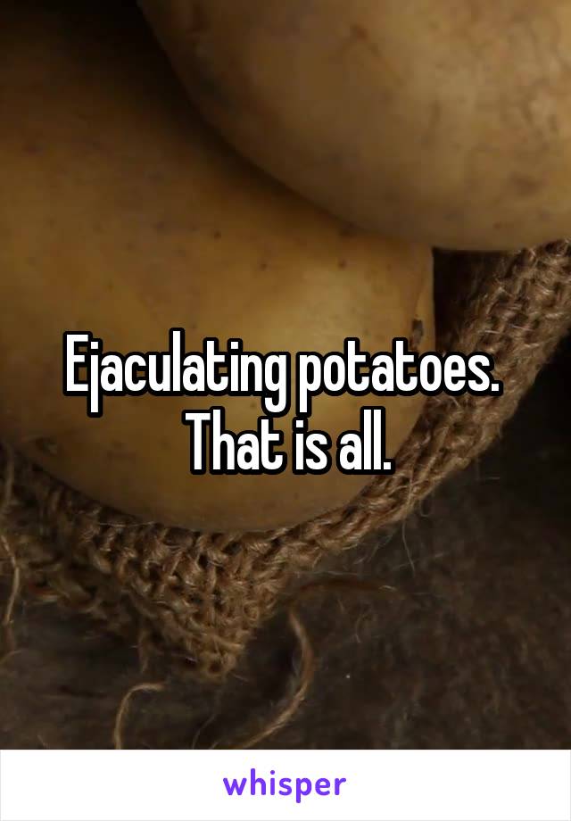 Ejaculating potatoes.  That is all.