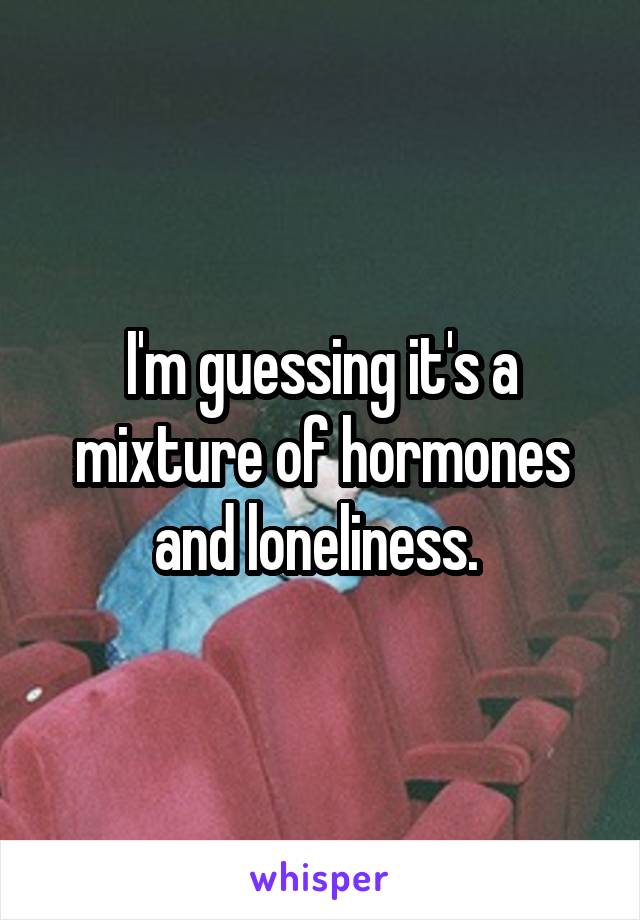 I'm guessing it's a mixture of hormones and loneliness. 