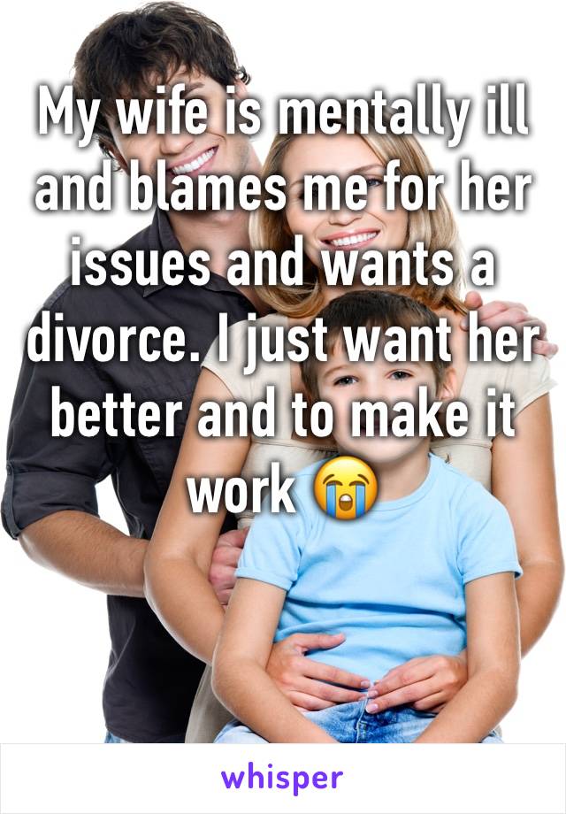 My wife is mentally ill and blames me for her issues and wants a divorce. I just want her better and to make it work 😭