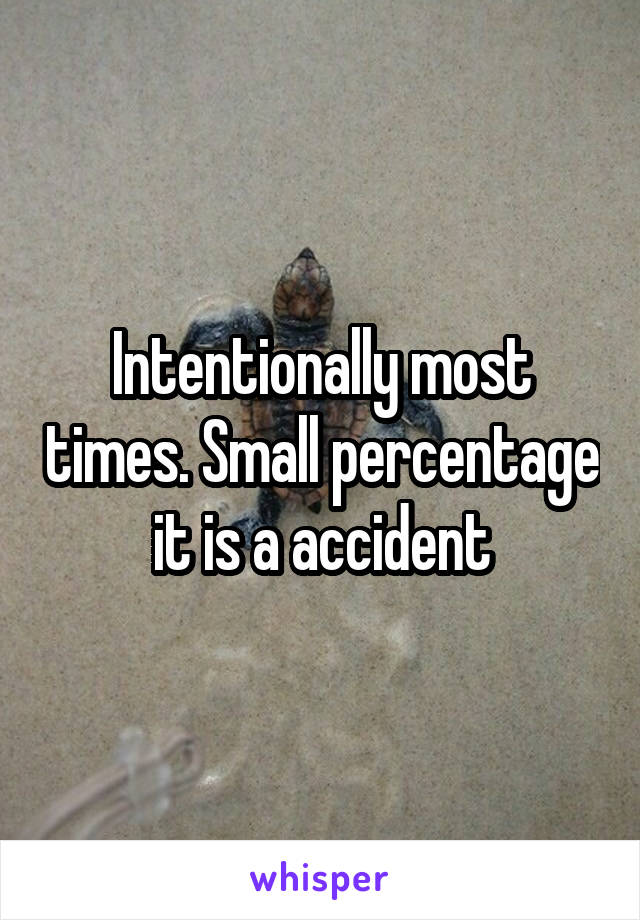 Intentionally most times. Small percentage it is a accident