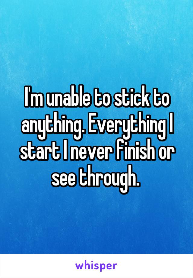 I'm unable to stick to anything. Everything I start I never finish or see through. 