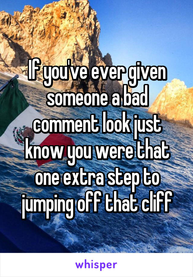 If you've ever given someone a bad comment look just know you were that one extra step to jumping off that cliff