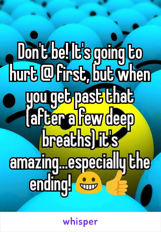 Don't be! It's going to hurt @ first, but when you get past that (after a few deep breaths) it's amazing...especially the ending! 😀👍