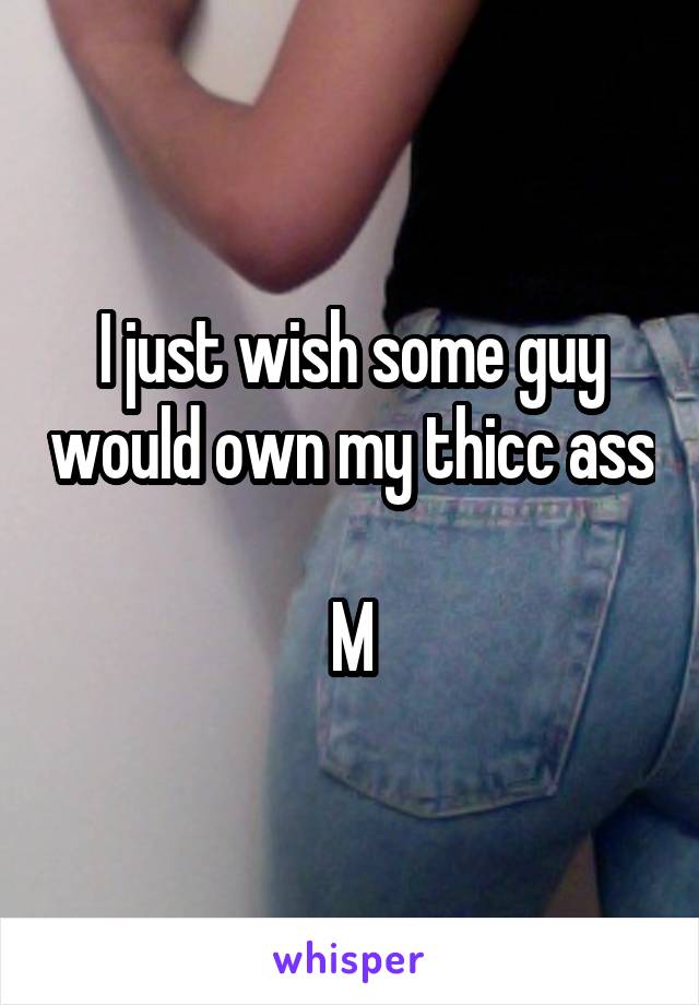 I just wish some guy would own my thicc ass 
M