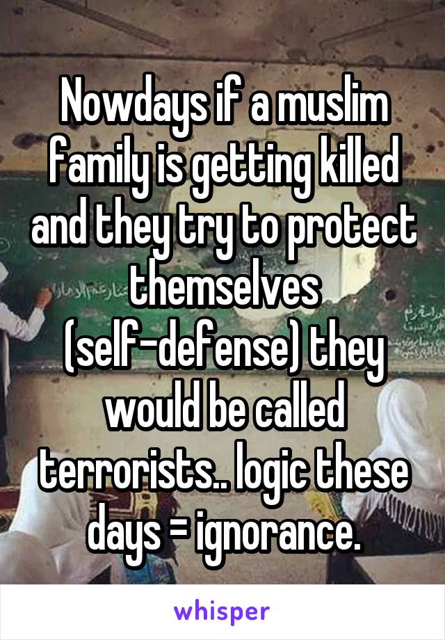 Nowdays if a muslim family is getting killed and they try to protect themselves (self-defense) they would be called terrorists.. logic these days = ignorance.