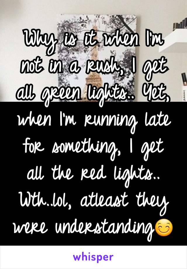 Why is it when I'm not in a rush, I get all green lights.. Yet, when I'm running late for something, I get all the red lights.. Wth..lol, atleast they were understanding😊