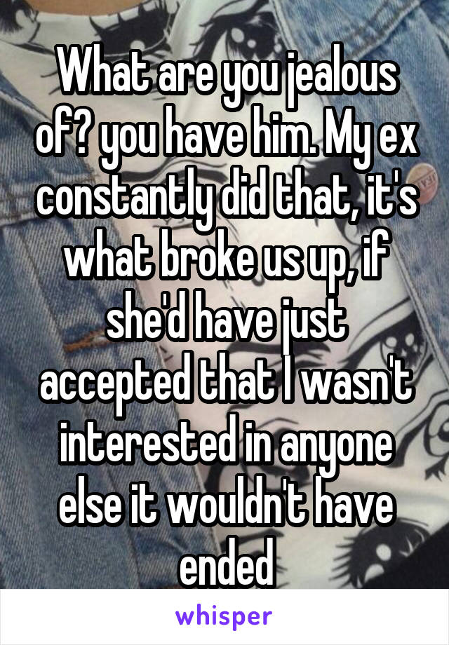 What are you jealous of? you have him. My ex constantly did that, it's what broke us up, if she'd have just accepted that I wasn't interested in anyone else it wouldn't have ended