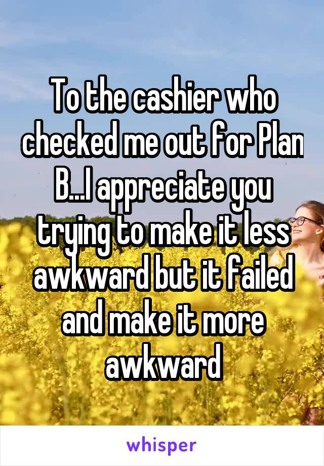 To the cashier who checked me out for Plan B...I appreciate you trying to make it less awkward but it failed and make it more awkward