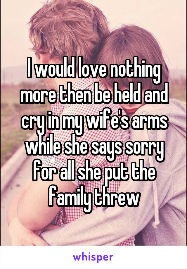 I would love nothing more then be held and cry in my wife's arms while she says sorry for all she put the family threw