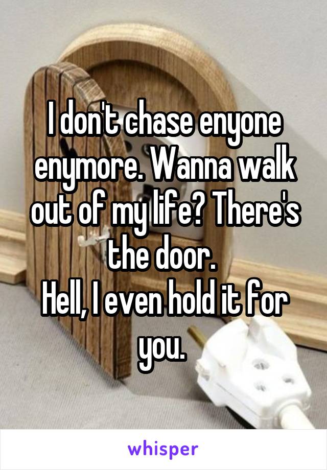 I don't chase enyone enymore. Wanna walk out of my life? There's the door. 
Hell, I even hold it for you. 