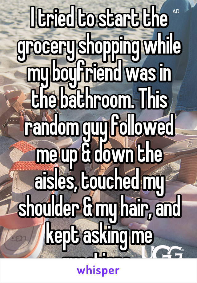 I tried to start the grocery shopping while my boyfriend was in the bathroom. This random guy followed me up & down the aisles, touched my shoulder & my hair, and kept asking me questions. 