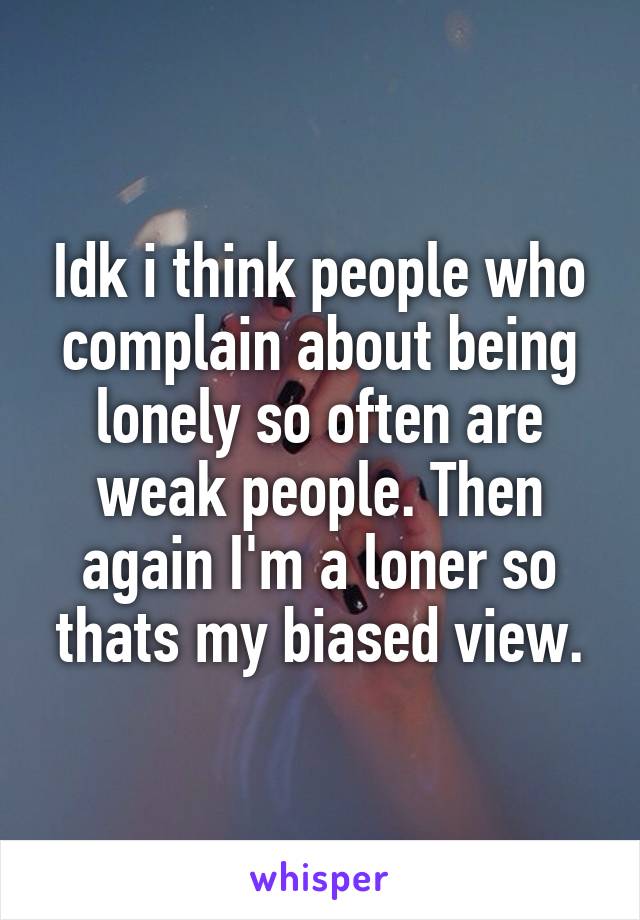 Idk i think people who complain about being lonely so often are weak people. Then again I'm a loner so thats my biased view.