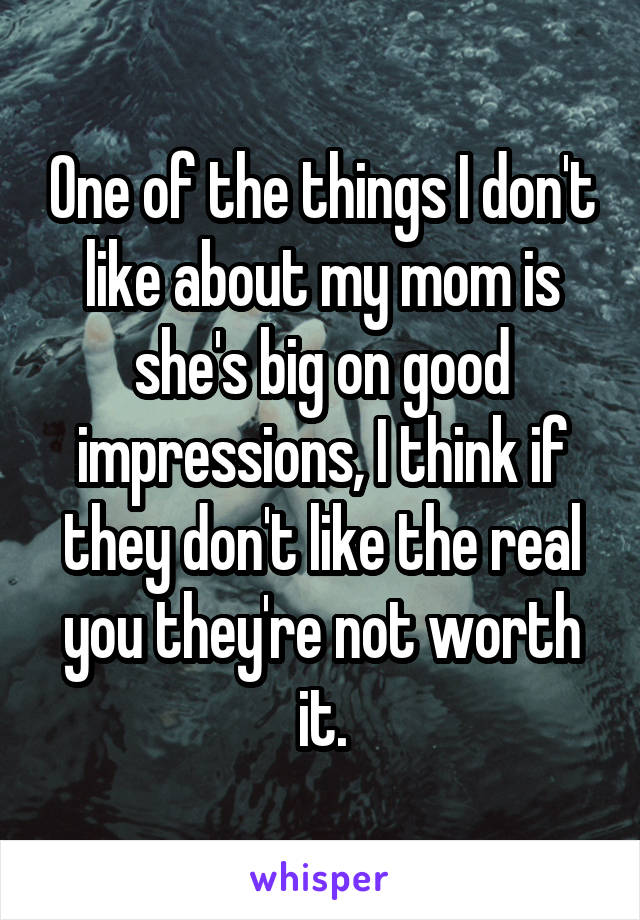 One of the things I don't like about my mom is she's big on good impressions, I think if they don't like the real you they're not worth it.