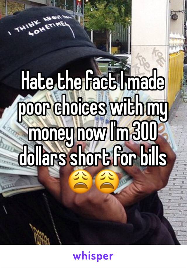 Hate the fact I made poor choices with my money now I'm 300 dollars short for bills 😩😩