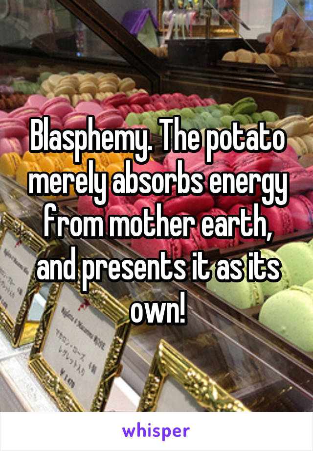 Blasphemy. The potato merely absorbs energy from mother earth, and presents it as its own!