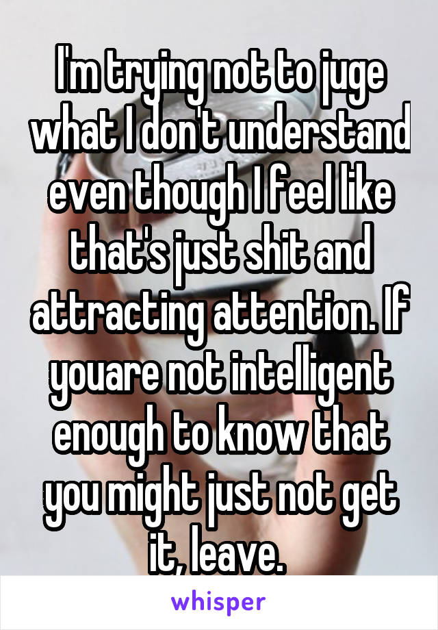 I'm trying not to juge what I don't understand even though I feel like that's just shit and attracting attention. If youare not intelligent enough to know that you might just not get it, leave. 