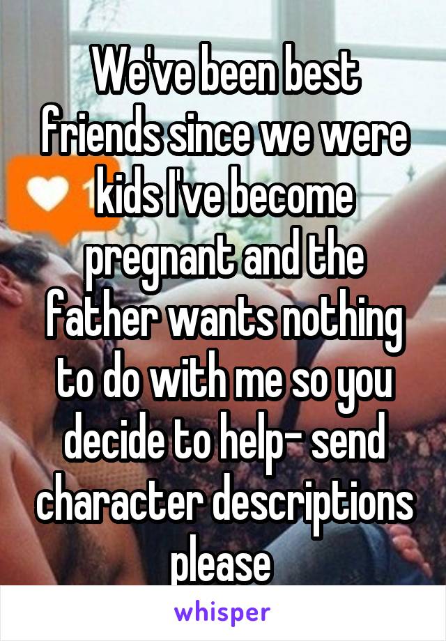 We've been best friends since we were kids I've become pregnant and the father wants nothing to do with me so you decide to help- send character descriptions please 