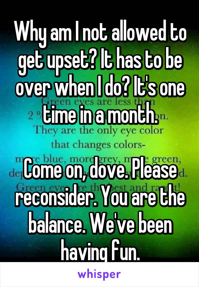 Why am I not allowed to get upset? It has to be over when I do? It's one time in a month.

Come on, dove. Please reconsider. You are the balance. We've been having fun.