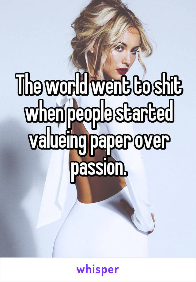 The world went to shit when people started valueing paper over passion.
