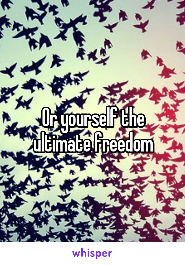 Or yourself the ultimate freedom