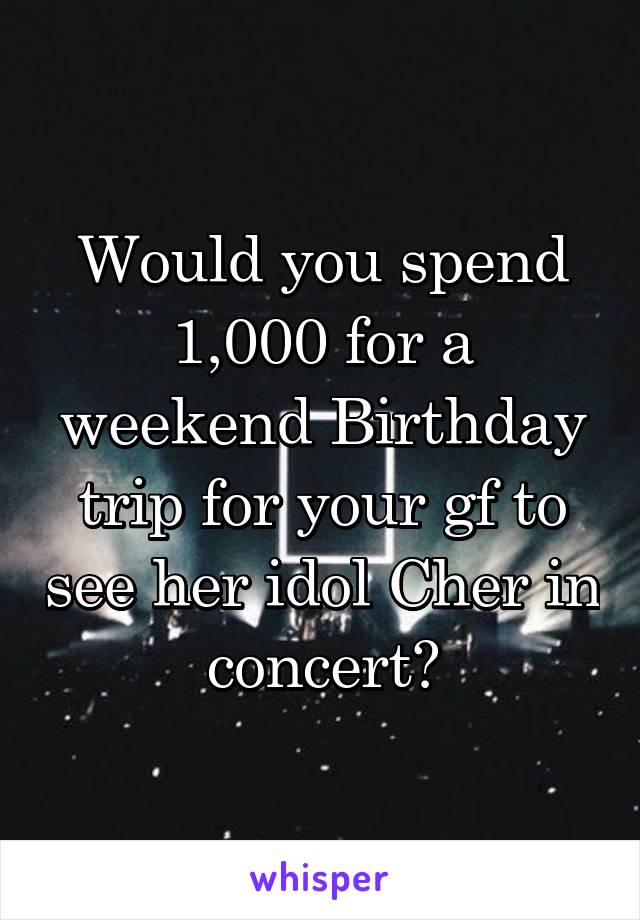 Would you spend 1,000 for a weekend Birthday trip for your gf to see her idol Cher in concert?