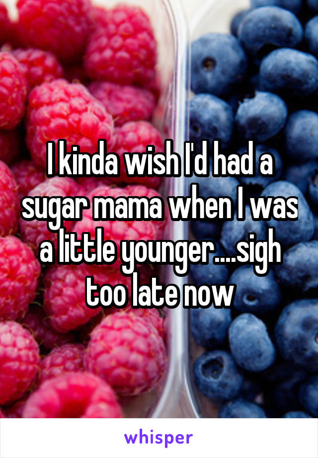 I kinda wish I'd had a sugar mama when I was a little younger....sigh too late now