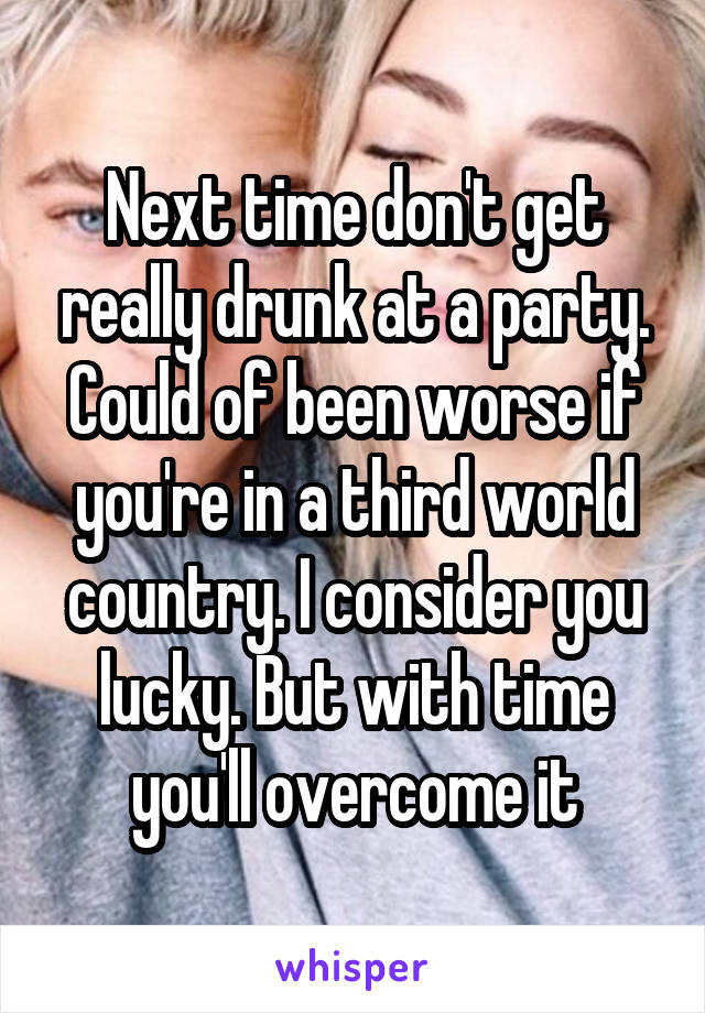 Next time don't get really drunk at a party. Could of been worse if you're in a third world country. I consider you lucky. But with time you'll overcome it