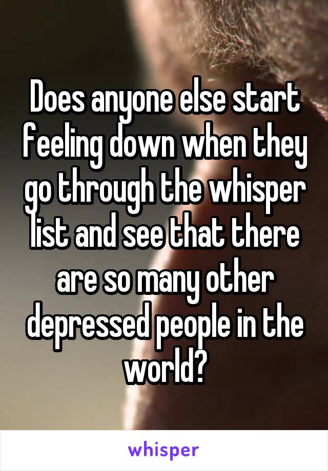 Does anyone else start feeling down when they go through the whisper list and see that there are so many other depressed people in the world?