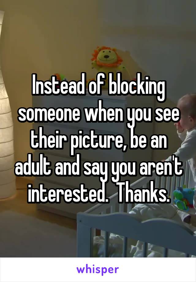 Instead of blocking someone when you see their picture, be an adult and say you aren't interested.  Thanks.