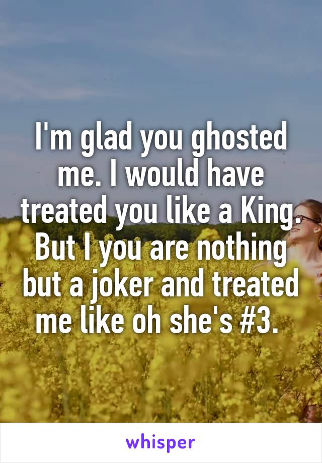 I'm glad you ghosted me. I would have treated you like a King. But I you are nothing but a joker and treated me like oh she's #3. 