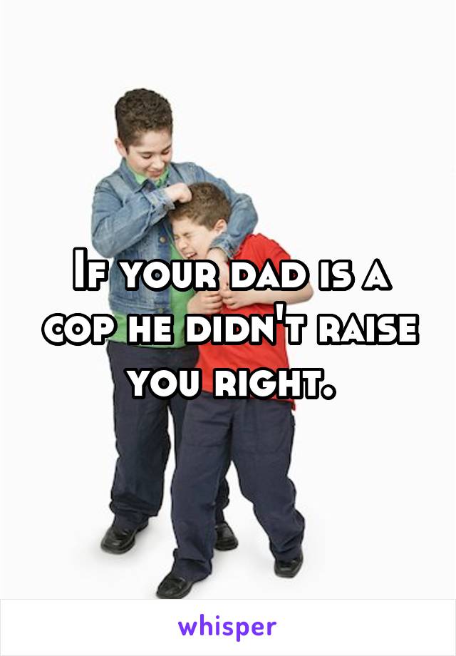 If your dad is a cop he didn't raise you right.