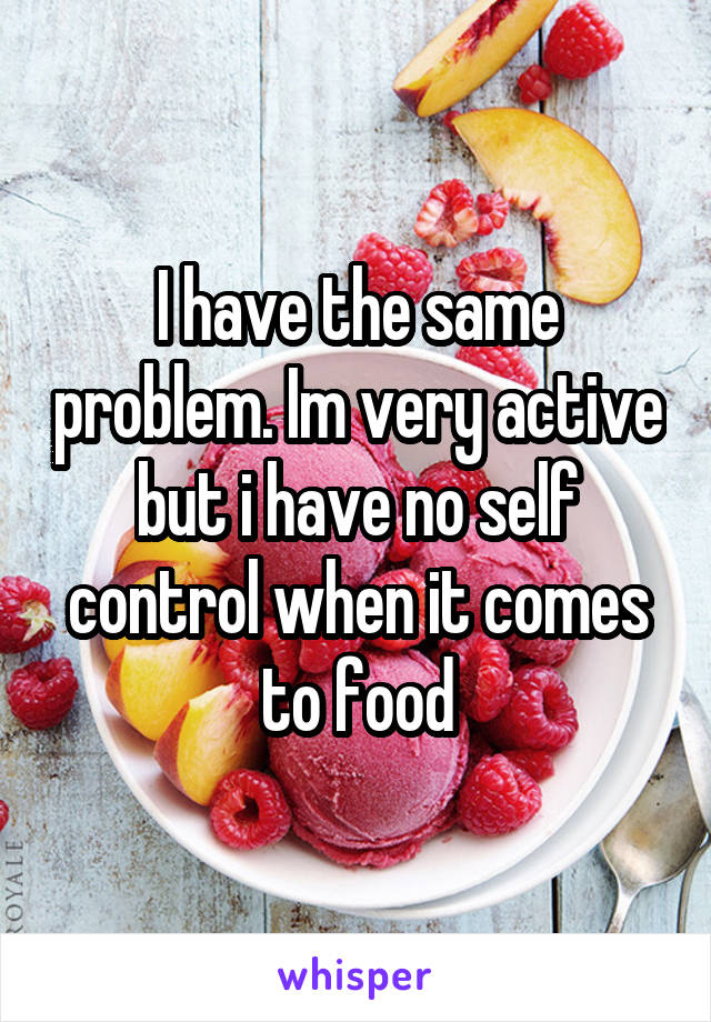 I have the same problem. Im very active but i have no self control when it comes to food