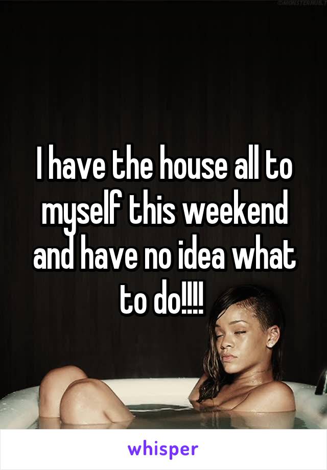 I have the house all to myself this weekend and have no idea what to do!!!! 