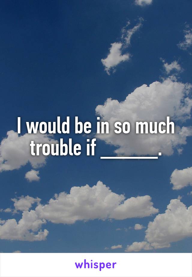 I would be in so much trouble if _____.