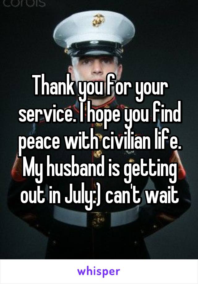 Thank you for your service. I hope you find peace with civilian life. My husband is getting out in July:) can't wait