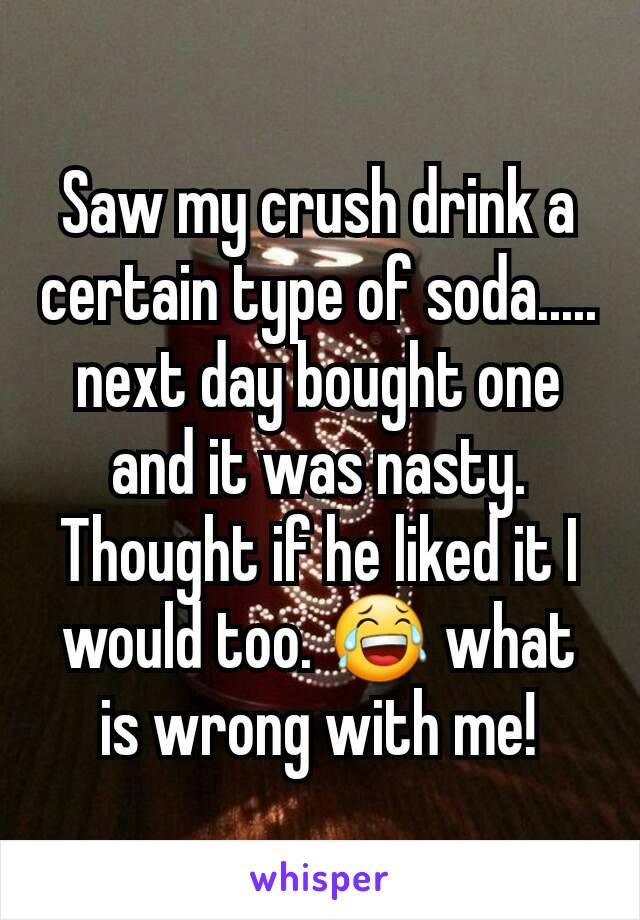 Saw my crush drink a certain type of soda..... next day bought one and it was nasty. Thought if he liked it I would too. 😂 what is wrong with me!