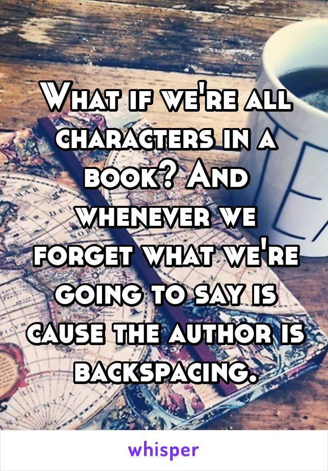 What if we're all characters in a book? And whenever we forget what we're going to say is cause the author is backspacing.