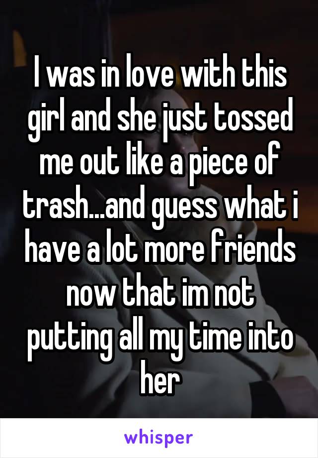 I was in love with this girl and she just tossed me out like a piece of trash...and guess what i have a lot more friends now that im not putting all my time into her