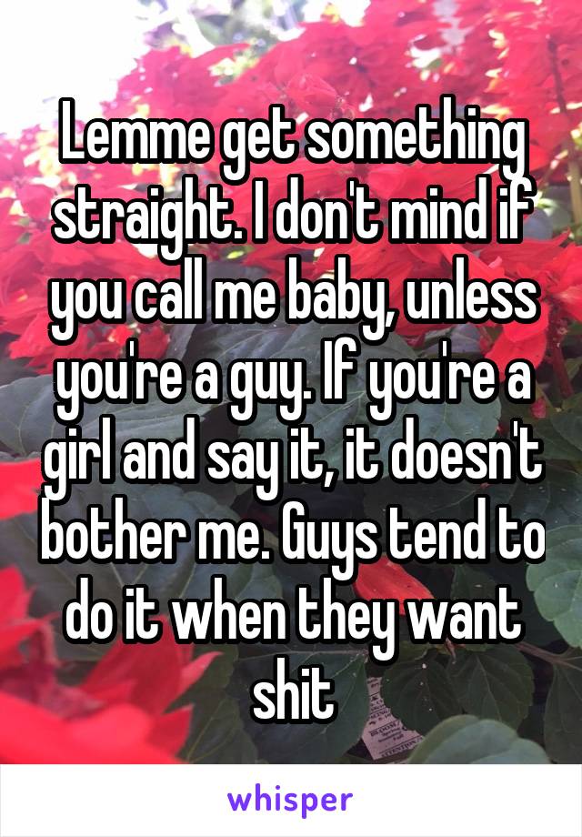 Lemme get something straight. I don't mind if you call me baby, unless you're a guy. If you're a girl and say it, it doesn't bother me. Guys tend to do it when they want shit