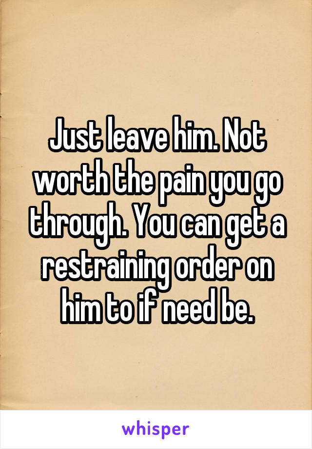 Just leave him. Not worth the pain you go through. You can get a restraining order on him to if need be.