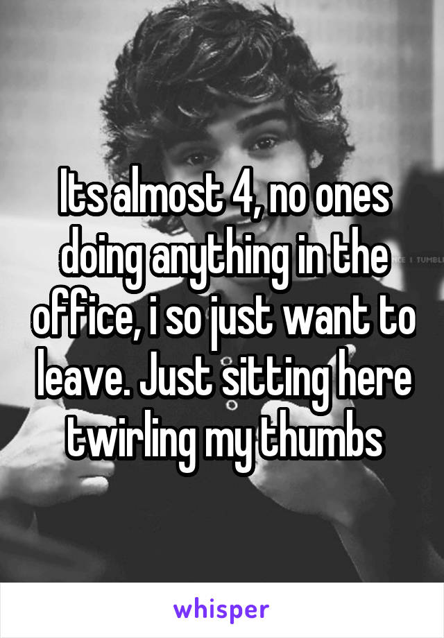 Its almost 4, no ones doing anything in the office, i so just want to leave. Just sitting here twirling my thumbs