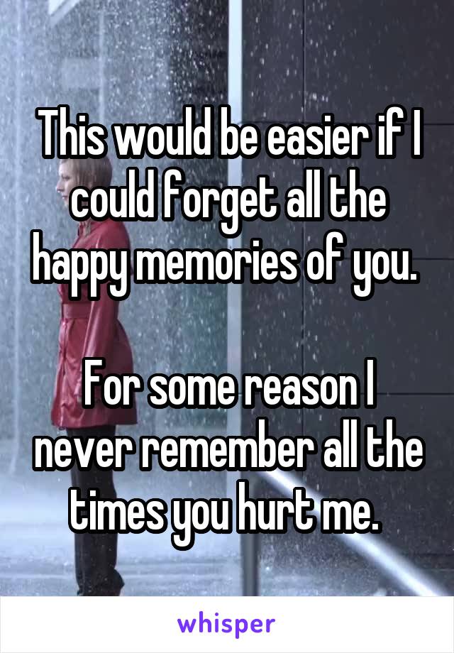 This would be easier if I could forget all the happy memories of you. 

For some reason I never remember all the times you hurt me. 