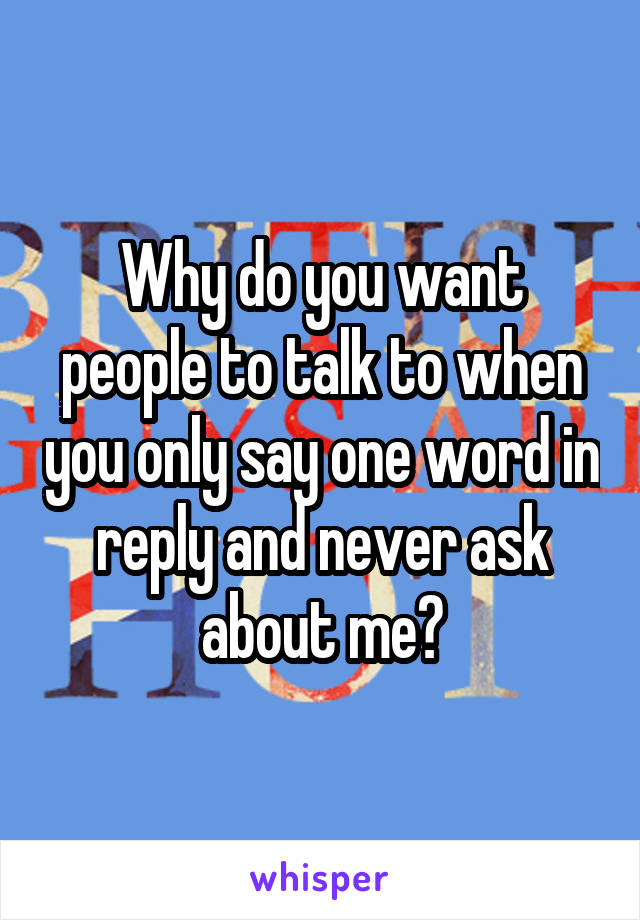 Why do you want people to talk to when you only say one word in reply and never ask about me?