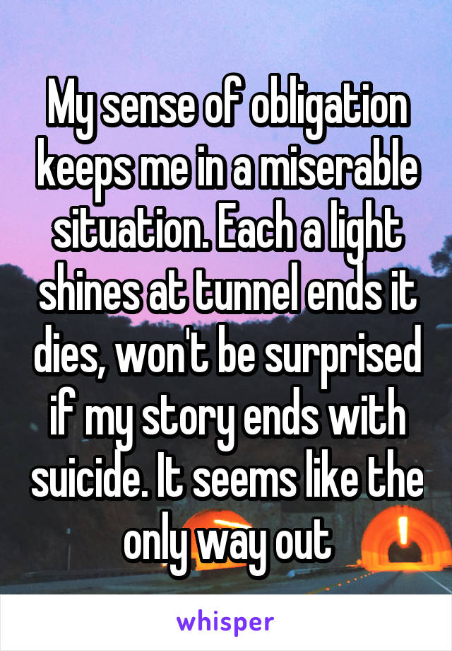 My sense of obligation keeps me in a miserable situation. Each a light shines at tunnel ends it dies, won't be surprised if my story ends with suicide. It seems like the only way out