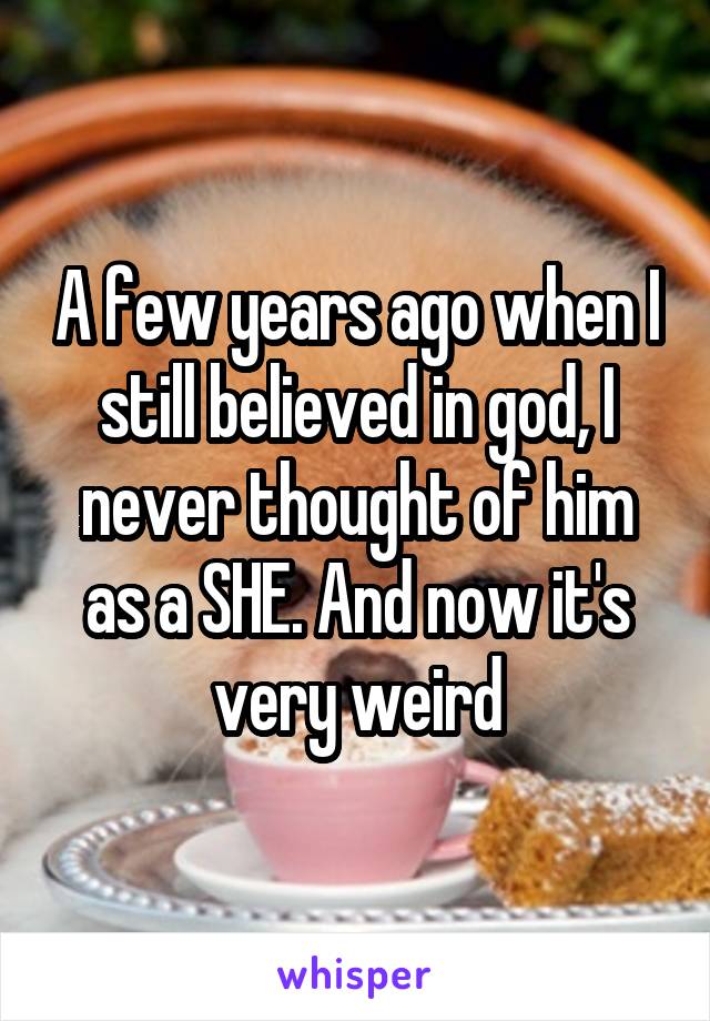 A few years ago when I still believed in god, I never thought of him as a SHE. And now it's very weird