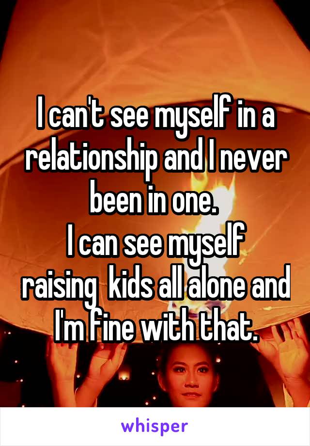 I can't see myself in a relationship and I never been in one. 
I can see myself raising  kids all alone and I'm fine with that.