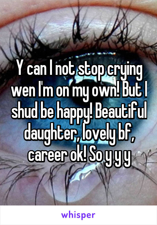 Y can I not stop crying wen I'm on my own! But I shud be happy! Beautiful daughter, lovely bf, career ok! So y y y