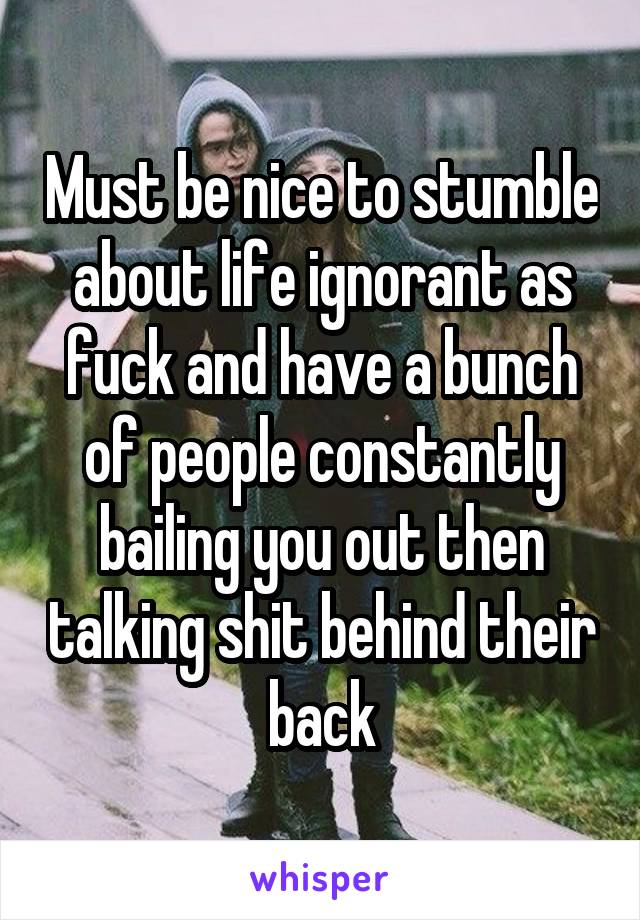 Must be nice to stumble about life ignorant as fuck and have a bunch of people constantly bailing you out then talking shit behind their back