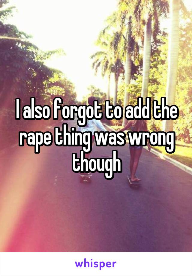 I also forgot to add the rape thing was wrong though